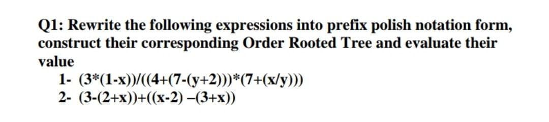 Q1: Rewrite the following expressions into prefix polish notation form,
construct their corresponding Order Rooted Tree and evaluate their
value
1- (3*(1-x))/((4+(7-(y+2)))*(7+(x/y)))
2- (3-(2+x))+((x-2) –(3+x))
