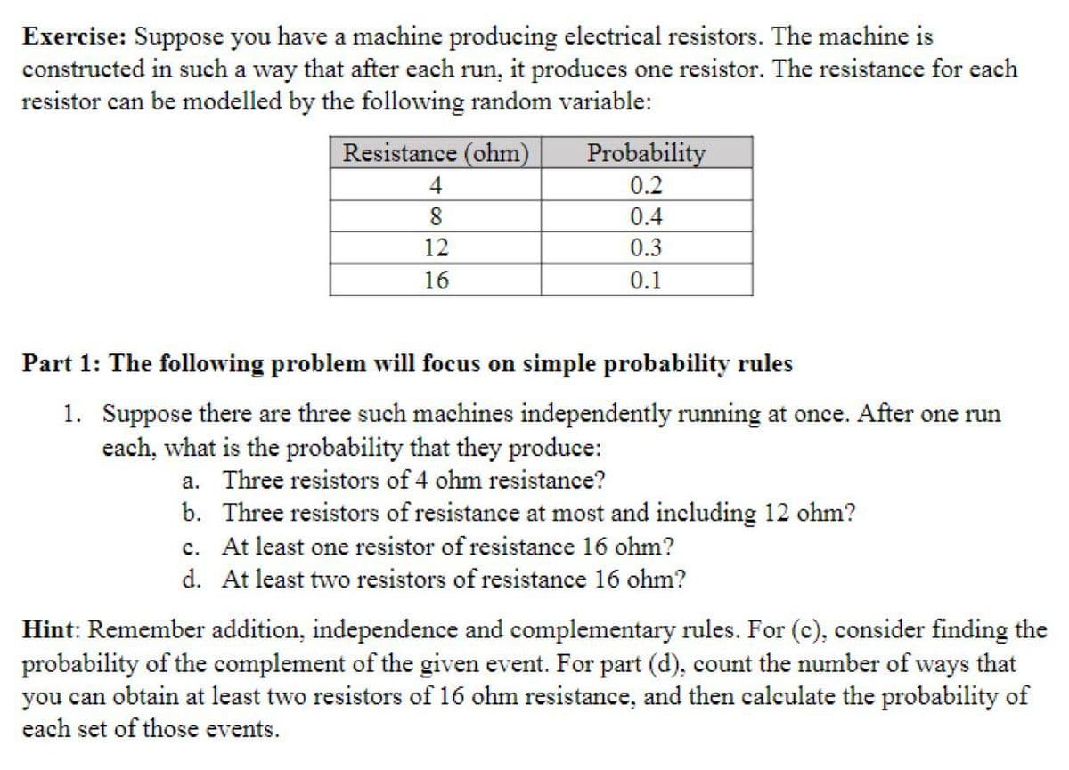 Exercise: Suppose you have a machine producing electrical resistors. The machine is
constructed in such a way that after each run, it produces one resistor. The resistance for each
resistor can be modelled by the following random variable:
Resistance (ohm)
Probability
0.2
8
0.4
12
0.3
16
0.1
Part 1: The following problem will focus on simple probability rules
1. Suppose there are three such machines independently running at once. After one run
each, what is the probability that they produce:
a. Three resistors of 4 ohm resistance?
b. Three resistors of resistance at most and including 12 ohm?
c. At least one resistor of resistance 16 ohm?
d. At least two resistors of resistance 16 ohm?
Hint: Remember addition, independence and complementary rules. For (c), consider finding the
probability of the complement of the given event. For part (d), count the number of ways that
you can obtain at least two resistors of 16 ohm resistance, and then calculate the probability of
each set of those events.
