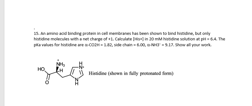 15. An amino acid binding protein in cell membranes has been shown to bind histidine, but only
histidine molecules with a net charge of +1. Calculate [His+] in 20 mM histidine solution at pH = 6.4. The
pka values for histidine are a-CO2H = 1.82, side chain = 6.00, a-NH3* = 9.17. Show all your work.
NH3
HO
Histidine (shown in fully protonated form)
