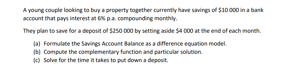 A young couple looking to buy a property together currently have savings of $10 000 in a bank
account that pays interest at 6% p.a. compounding monthly.
They plan to save for a deposit of $250 000 by setting aside $4 000 at the end of each month.
(a) Formulate the Savings Account Balance as a difference equation model.
(b) Compute the complementary function and particular solution.
(c) Solve for the time it takes to put down a deposit.