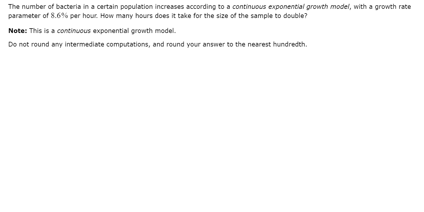 The number of bacteria in a certain population increases according to a continuous exponential growth model, with a growth rate
parameter of 8.6% per hour. How many hours does it take for the size of the sample to double?
Note: This is a continuous exponential growth model.
Do not round any intermediate computations, and round your answer to the nearest hundredth.
