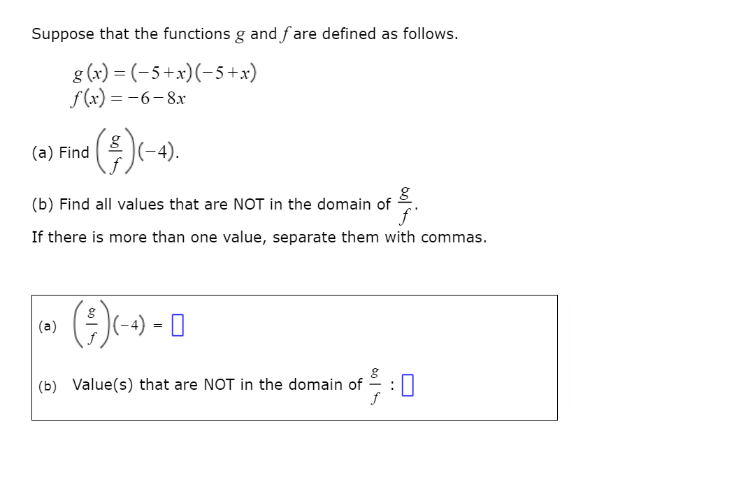 Suppose that the functions g and fare defined as follows.
8 (x) = (-5 +x)(-5+x)
f (x) = -6-8x
(f)<s.
|(-4).
(a) Find
(b) Find all values that are NOT in the domain of
If there is more than one value, separate them with commas.
(-4) = 0
(a)
:0
(b) Value(s) that are NOT in the domain of
