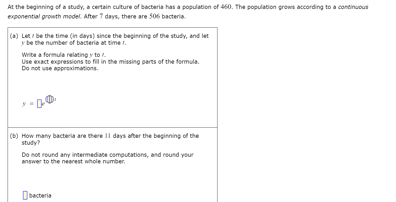 At the beginning of a study, a certain culture of bacteria has a population of 460. The population grows according to a continuous
exponential growth model. After 7 days, there are 506 bacteria.
(a) Let t be the time (in days) since the beginning of the study, and let
y be the number of bacteria at time t.
Write a formula relating y to t.
Use exact expressions to fill in the missing parts of the formula.
Do not use approximations.
(b) How many bacteria are there 11 days after the beginning of the
study?
Do not round any intermediate computations, and round your
answer to the nearest whole number.
|bacteria
