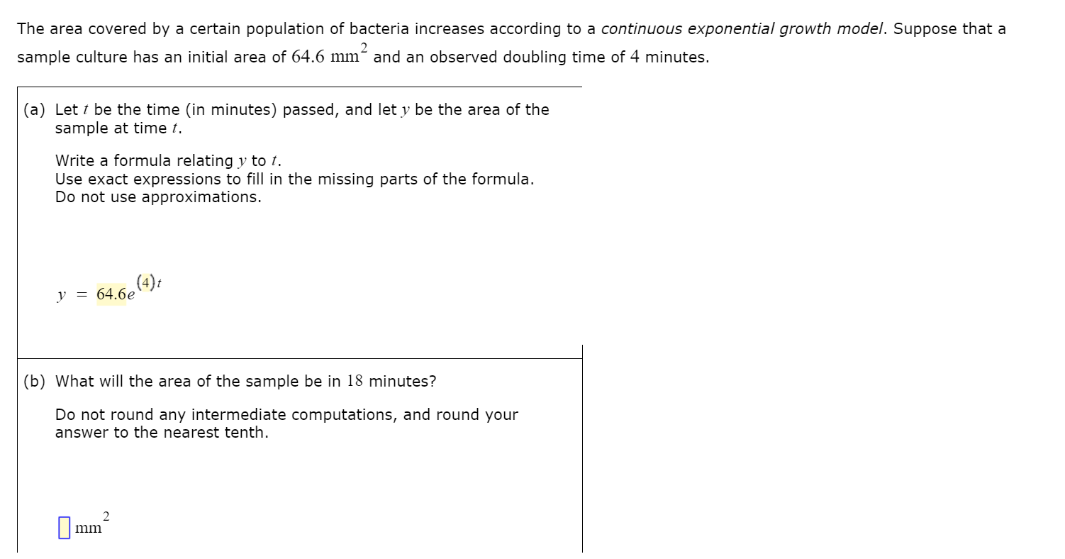 The area covered by a certain population of bacteria increases according to a continuous exponential growth model. Suppose that a
2
sample culture has an initial area of 64.6 mm´ and an observed doubling time of 4 minutes.
(a) Let t be the time (in minutes) passed, and let y be the area of the
sample at time t.
Write a formula relating y to t.
Use exact expressions to fill in the missing parts of the formula.
Do not use approximations.
(4)t
y = 64.6e
(b) What will the area of the sample be in 18 minutes?
Do not round any intermediate computations, and round your
answer to the nearest tenth.
mm
