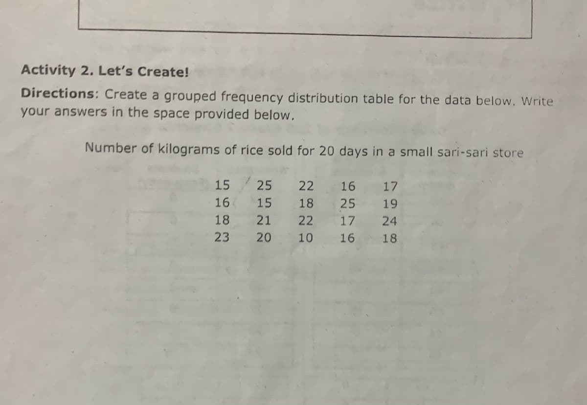 Activity 2. Let's Create!
Directions: Create a grouped frequency distribution table for the data below. Write
your answers in the space provided below.
Number of kilograms of rice sold for 20 days in a small sari-sari store
15 25 22 16 17
16
15
18 25
19
18
21
22 17
24
23
20
10
16
16
18