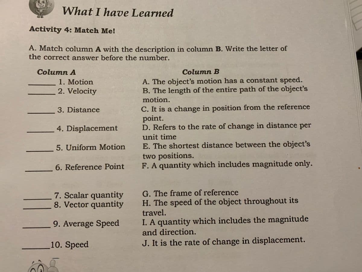 What I have Learned
Activity 4: Match Me!
A. Match column A with the description in column B. Write the letter of
the correct answer before the number.
Column A
Column B
1. Motion
2. Velocity
A. The object's motion has a constant speed.
B. The length of the entire path of the object's
motion.
C. It is a change in position from the reference
point.
D. Refers to the rate of change in distance per
3. Distance
4. Displacement
unit time
E. The shortest distance between the object's
two positions.
F. A quantity which includes magnitude only.
5. Uniform Motion
6. Reference Point
G. The frame of reference
H. The speed of the object throughout its
travel.
I. A quantity which includes the magnitude
7. Scalar quantity
8. Vector quantity
9. Average Speed
and direction.
10. Speed
J. It is the rate of change in displacement.
