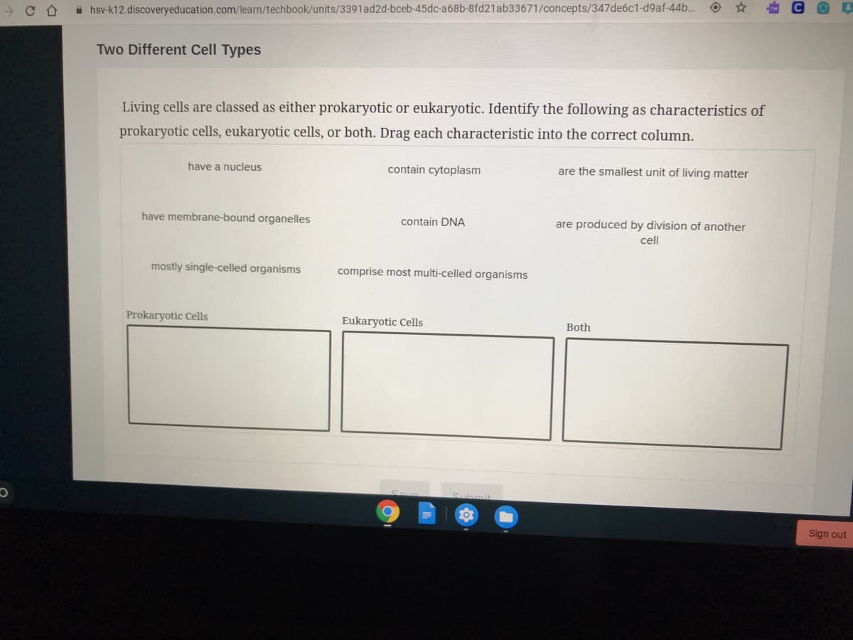 Living cells are classed as either prokaryotic or eukaryotic. Identify the following as characteristics of
prokaryotic cells, eukaryotic cells, or both. Drag each characteristic into the correct column.
have a nucleus
contain cytoplasm
are the smallest unit of living matter
have membrane-bound organelles
contain DNA
are produced by division of another
cell
mostly single-celled organisms
comprise most multi-celled organisms
Prokarvotic Cells
