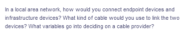 In a local area network, how would you connect endpoint devices and
infrastructure devices? What kind of cable would you use to link the two
devices? What variables go into deciding on a cable provider?
