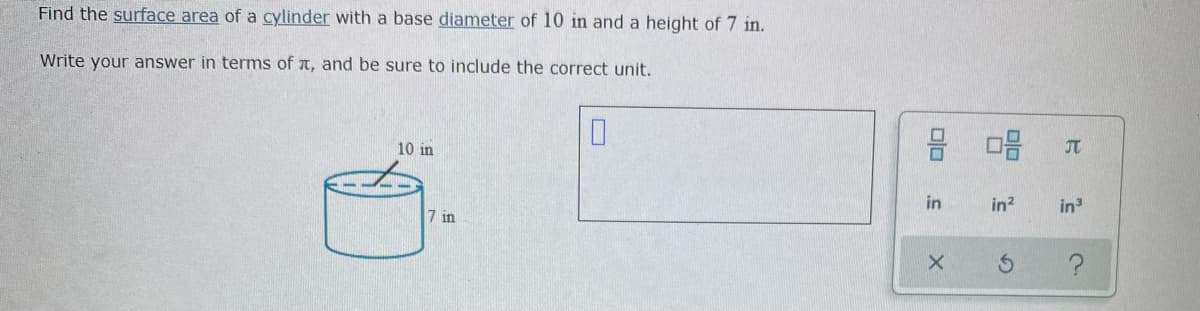 Find the surface area of a cylinder with a base diameter of 10 in and a height of 7 in.
Write your answer in terms of t, and be sure to include the correct unit.
10 in
JT
in?
in
7 in
in
