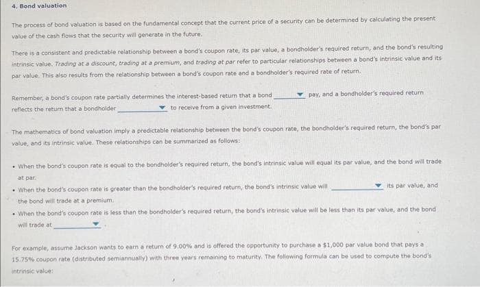 4. Bond valuation
The process of bond valuation is based on the fundamental concept that the current price of a security can be determined by calculating the present
value of the cash flows that the security will generate in the future.
There is a consistent and predictable relationship between a bond's coupon rate, its par value, a bondholder's required return, and the bond's resulting
intrinsic value. Trading at a discount, trading at a premium, and trading at par refer to particular relationships between a bond's intrinsic value and its
par value. This also results from the relationship between a bond's coupon rate and a bondholder's required rate of return.
Remember, a bond's coupon rate partially determines the interest-based return that a bond i
reflects the return that a bondholder
to receive from a given investment.
pay, and a bondholder's required return
The mathematics of bond valuation imply a predictable relationship between the bond's coupon rate, the bondholder's required return, the bond's par
value, and its intrinsic value. These relationships can be summarized as follows:
When the bond's coupon rate is equal to the bondholder's required return, the bond's intrinsic value will equal its par value, and the bond will trade
at par.
When the bond's coupon rate is greater than the bondholder's required return, the bond's intrinsic value will
the bond will trade at a premium.
When the bond's coupon rate is less than the bondholder's required return, the bond's intrinsic value will be less than its par value, and the bond i
will trade att
its par value, and
For example, assume Jackson wants to earn a return of 9.00% and is offered the opportunity to purchase a $1,000 par value bond that pays a
15.75% coupon rate (distributed semiannually) with three years remaining to maturity. The following formula can be used to compute the bond's.
intrinsic value: