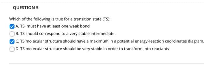 QUESTION 5
Which of the following is true for a transition state (TS):
A. TS must have at least one weak bond
B. TS should correspond to a very stable intermediate.
C. TS molecular structure should have a maximum in a potential energy-reaction coordinates diagram.
D. TS molecular structure should be very stable in order to transform into reactants