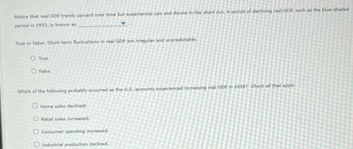 Notice that real GDP trends upward over time but experiences ups and downs in the short run. A period of declining real GDP, such as the blue-shaded
period in 1953, is known as
True or False: Short-term fluctuations in real GDP are irregular and unpredictable.
True
False
Which of the following probably occurred as the U.S. economy experienced increasing real GDP in 19547 Check all that apply.
Home sales declined.
Retail sales increased.
Consumer spending increased.
Industrial production declined.