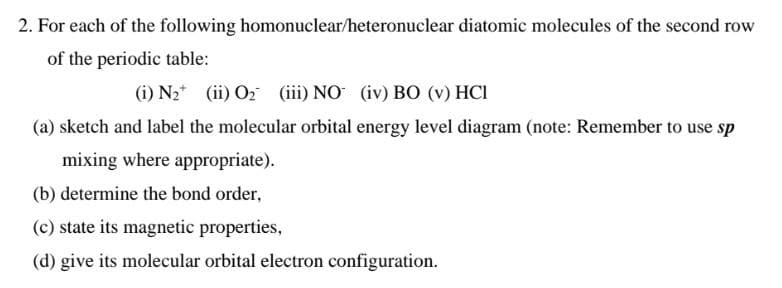 2. For each of the following homonuclear/heteronuclear diatomic molecules of the second row
of the periodic table:
(i) N₂ (ii) O₂ (iii) NO (iv) BO (v) HCI
(a) sketch and label the molecular orbital energy level diagram (note: Remember to use sp
mixing where appropriate).
(b) determine the bond order,
(c) state its magnetic properties,
(d) give its molecular orbital electron configuration.