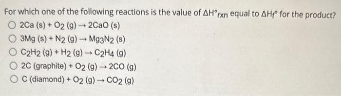 For which one of the following reactions is the value of AH°rxn equal to AHf for the product?
O2Ca (s) + O2 (g) → 2CaO (s)
O 3Mg (s) + N2 (9) → Mg3N2 (s)
O C2H2 (g) + H2 (g) → C2H4 (g)
-
2C (graphite) + O2(g) → 2CO (g)
OC (diamond) + O2 (g) → CO2 (g)