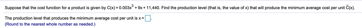 Suppose that the cost function for a product is given by C(x) =0.003x° + 9x + 11,440. Find the production level (that is, the value of x) that will produce the minimum average cost per unit C(x).
The production level that produces the minimum average cost per unit is x =|
(Round to the nearest whole number as needed.)
