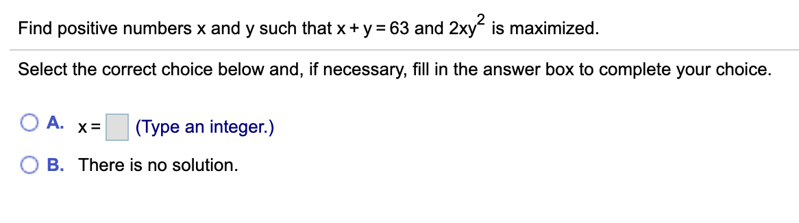 Find positive numbers x and y such that x + y = 63 and 2xy is maximized.
Select the correct choice below and, if necessary, fill in the answer box to complete your choice.
А.
X =
(Type an integer.)
B. There is no solution.
