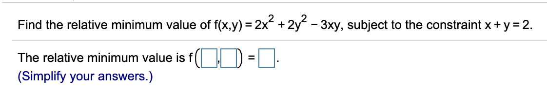Find the relative minimum value of f(x,y) = 2x + 2y - 3xy, subject to the constraint x + y = 2.
The relative minimum value is f(
%D
(Simplify your answers.)

