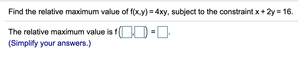 Find the relative maximum value of f(x,y) = 4xy, subject to the constraint x+ 2y = 16.
The relative maximum value is f(
(Simplify your answers.)

