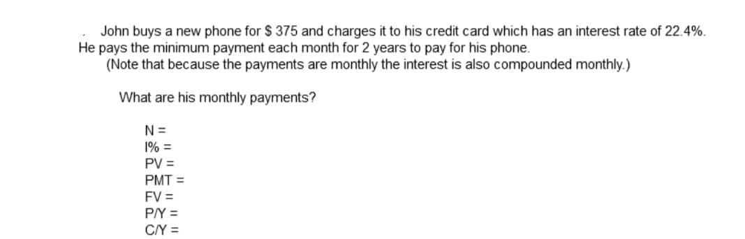 John buys a new phone for $ 375 and charges it to his credit card which has an interest rate of 22.4%.
He pays the minimum payment each month for 2 years to pay for his phone.
(Note that because the payments are monthly the interest is also compounded monthly.)
What are his monthly payments?
N =
1% =
PV =
PMT =
FV =
P/Y =
C/Y =
