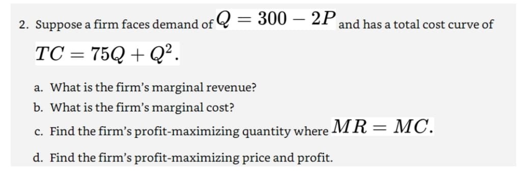 2. Suppose a firm faces demand of Q = 300 – 2P
and has a total cost curve of
TC = 75Q + Q².
a. What is the firm's marginal revenue?
b. What is the firm's marginal cost?
c. Find the firm's profit-maximizing quantity where
MR= MC.
d. Find the firm's profit-maximizing price and profit.
