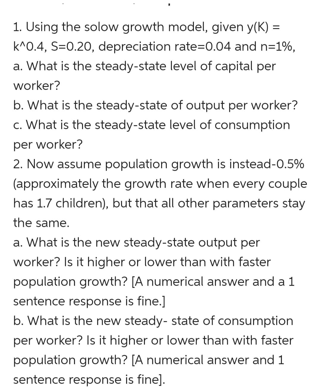 1. Using the solow growth model, given y(K) =
k^0.4, S=0.20, depreciation rate=0.04 and n=1%,
a. What is the steady-state level of capital per
worker?
b. What is the steady-state of output per worker?
c. What is the steady-state level of consumption
per worker?
2. Now assume population growth is instead-0.5%
(approximately the growth rate when every couple
has 1.7 children), but that all other parameters stay
the same.
a. What is the new steady-state output per
worker? Is it higher or lower than with faster
population growth? [A numerical answer and a 1
sentence response is fine.]
b. What is the new steady- state of consumption
per worker? Is it higher or lower than with faster
population growth? [A numerical answer and 1
sentence response is fine].
