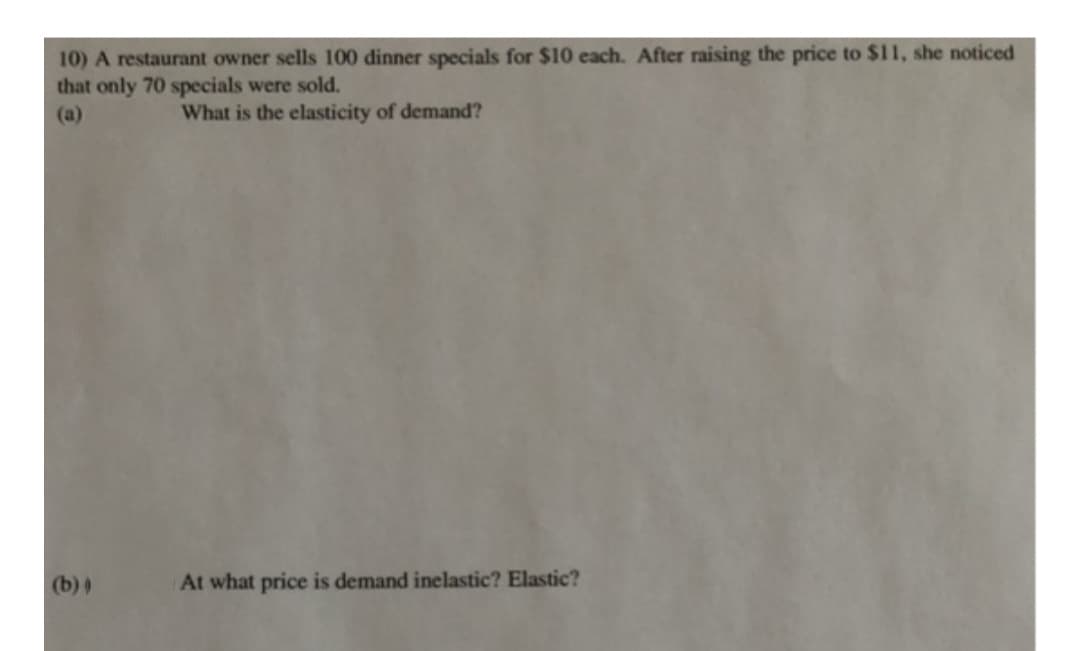 10) A restaurant owner sells 100 dinner specials for $10 each. After raising the price to $11, she noticed
that only 70 specials were sold.
(a)
What is the elasticity of demand?
(b) )
At what price is demand inelastic? Elastic?
