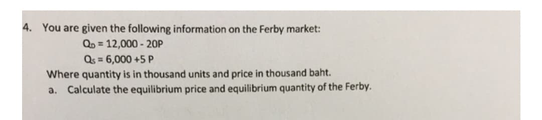 4. You are given the following information on the Ferby market:
QD = 12,000 - 20P
Qs = 6,000 +5 P
Where quantity is in thousand units and price in thousand baht.
a. Calculate the equilibrium price and equilibrium quantity of the Ferby.
