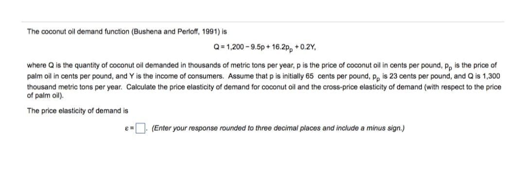 The coconut oil demand function (Bushena and Perloff, 1991) is
Q = 1,200 – 9.5p + 16.2p, + 0.2Y,
where Q is the quantity of coconut oil demanded in thousands of metric tons per year, p is the price of coconut oil in cents per pound, p, is the price of
palm oil in cents per pound, and Y is the income of consumers. Assume that p is initially 65 cents per pound, p, is 23 cents per pound, and Q is 1,300
thousand metric tons per year. Calculate the price elasticity of demand for coconut oil and the cross-price elasticity of demand (with respect to the price
of palm oil).
The price elasticity of demand is
(Enter your response rounded to three decimal places and include a minus sign.)

