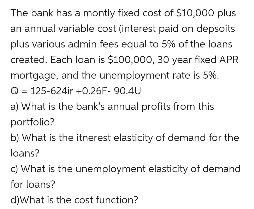The bank has a montly fixed cost of $10,000 plus
an annual variable cost (interest paid on depsoits
plus various admin fees equal to 5% of the loans
created. Each loan is $100,000, 30 year fixed APR
mortgage, and the unemployment rate is 5%.
Q = 125-624ir +0.26F- 90.4U
a) What is the bank's annual profits from this
portfolio?
b) What is the itnerest elasticity of demand for the
loans?
c) What is the unemployment elasticity of demand
for loans?
d)What is the cost function?
