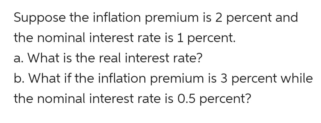 Suppose the inflation premium is 2 percent and
the nominal interest rate is 1 percent.
a. What is the real interest rate?
b. What if the inflation premium is 3 percent while
the nominal interest rate is 0.5 percent?
