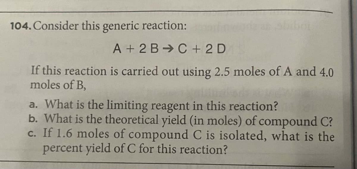 104. Consider this generic reaction:
A + 2 B C + 2 D
If this reaction is carried out using 2.5 moles of A and 4.0
moles of B,
a. What is the limiting reagent in this reaction?
b. What is the theoretical yield (in moles) of compound C?
c. If 1.6 moles of compound C is isolated, what is the
percent yield of C for this reaction?
