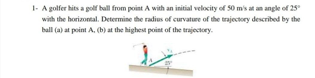 1- A golfer hits a golf ball from point A with an initial velocity of 50 m/s at an angle of 25°
with the horizontal. Determine the radius of curvature of the trajectory described by the
ball (a) at point A, (b) at the highest point of the trajectory.
25°
