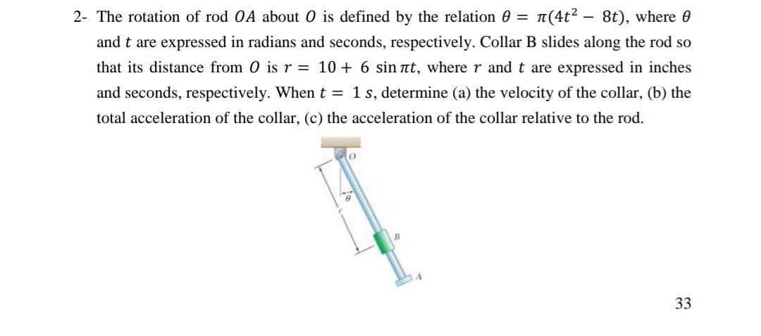 2- The rotation of rod OA about O is defined by the relation 0 = n(4t? - 8t), where 0
and t are expressed in radians and seconds, respectively. Collar B slides along the rod so
that its distance from 0 is r = 10 + 6 sin at, where r and t are expressed in inches
and seconds, respectively. When t = 1 s, determine (a) the velocity of the collar, (b) the
total acceleration of the collar, (c) the acceleration of the collar relative to the rod.
33
