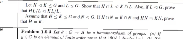 25
Let H 4 K < G and L < G. Show that ĦnL 4 KOL. Also, if L 4 G, prove
that HL/L 4 KL/L.
Assume that H <K <Gand N <G. If HON = KON and HN = KN, prove
that H = K.
26
Problem 1.5.3 Let 6 : G → H be a homomorphism of groups. (a) If
gEG is an element of finite order prove that I0Ca) i ivides tel
(h) If A
