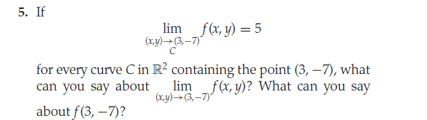 5. If
lim f(x, y) = 5
(x,y)→(3,–7)"
%3D
for every curve C in R? containing the point (3, -7), what
can you say about
lim f(x, y)? What can you say
(x,y)→(3,–7)"
about f(3, –7)?
