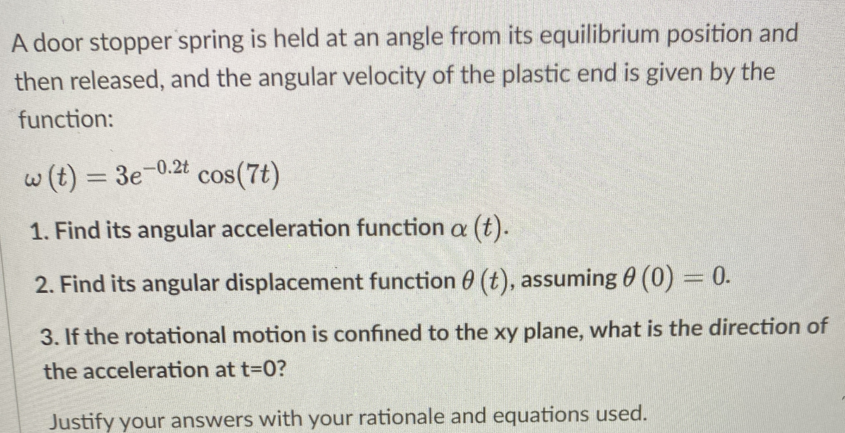 A door stopper spring is held at an angle from its equilibrium position and
then released, and the angular velocity of the plastic end is given by the
function:
w(t) = 3e-0.2t
cos(7t)
1. Find its angular acceleration function a (t).
2. Find its angular displacement function 0 (t), assuming 0 (0) 0.
3. If the rotational motion is confined to the xy plane, what is the direction of
the acceleration at t-0?
Justify your answers with your rationale and equations used.

