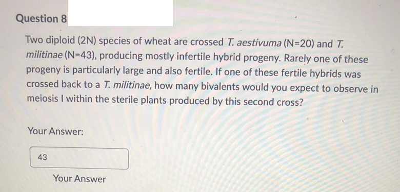 Question 8
Two diploid (2N) species of wheat are crossed T. aestivuma (N=20) and T.
militinae (N=43), producing mostly infertile hybrid progeny. Rarely one of these
progeny is particularly large and also fertile. If one of these fertile hybrids was
crossed back to a T. militinae, how many bivalents would you expect to observe in
meiosis I within the sterile plants produced by this second cross?
Your Answer:
43
Your Answer