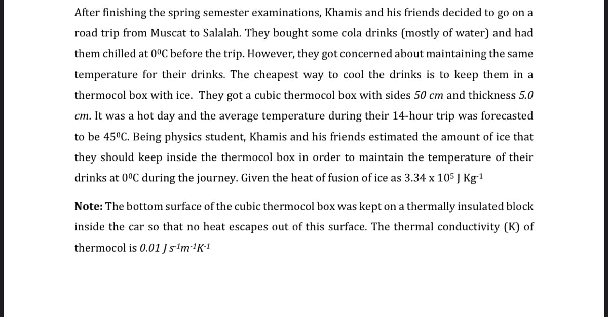 After finishing the spring semester examinations, Khamis and his friends decided to go on a
road trip from Muscat to Salalah. They bought some cola drinks (mostly of water) and had
them chilled at 0ºC before the trip. However, they got concerned about maintaining the same
temperature for their drinks. The cheapest way to cool the drinks is to keep them in a
thermocol box with ice. They got a cubic thermocol box with sides 50 cm and thickness 5.0
cm. It was a hot day and the average temperature during their 14-hour trip was forecasted
to be 45°C. Being physics student, Khamis and his friends estimated the amount of ice that
they should keep inside the thermocol box in order to maintain the temperature of their
drinks at 0°C during the journey. Given the heat of fusion of ice as 3.34 x 105 J Kg-1
Note: The bottom surface of the cubic thermocol box was kept on a thermally insulated block
inside the car so that no heat escapes out of this surface. The thermal conductivity (K) of
thermocol is 0.01 J s-ªm-1K1
