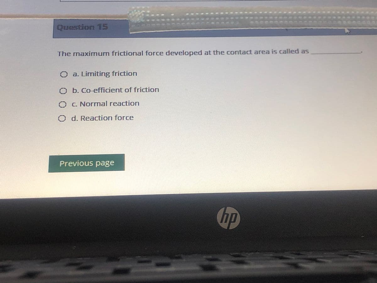 Question 15
The maximnum frictional force developed at the contact area is called as
O a. Limiting friction
O b. Co-efficient of friction
O C. Normnal reaction
O d. Reaction force
Previous page
hp
