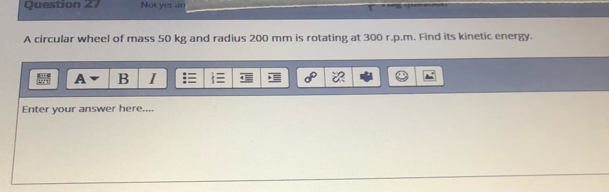 Question 27
Notyet an
A circular wheel of mass 50 kg and radius 200 mm is rotating at 300 r.p.m. Find its kinetic energy.
A-
=|三
Enter your answer here....
