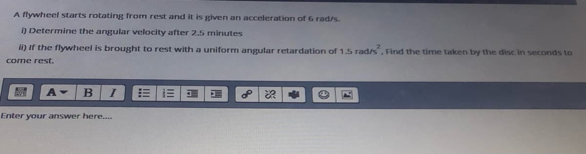 A flywheel starts rotating from rest and it is given an acceleration of 6 rad/s.
i) Determine the angular velocity after 2.5 minutes
ii) If the flywheel is brought to rest with a uniform angular retardation of 1.5 rad/s, Find the time taken by the disc in seconds to
come rest.
Enter your answer here...
