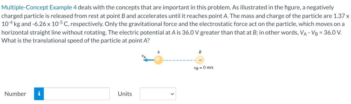 Multiple-Concept Example 4 deals with the concepts that are important in this problem. As illustrated in the figure, a negatively
charged particle is released from rest at point B and accelerates until it reaches point A. The mass and charge of the particle are 1.37 x
10-4 kg and -6.26 x 10-5 C, respectively. Only the gravitational force and the electrostatic force act on the particle, which moves on a
horizontal straight line without rotating. The electric potential at A is 36.0 V greater than that at B; in other words, VA - VB = 36.0 V.
What is the translational speed of the particle at point A?
Number i
Units
A
VB = 0 m/s