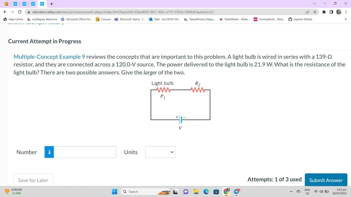WP
← → C
Help Centre
+
education.wiley.com/was/ui/v2/assessment-player/index.html?launchid=03be40d5-94c7-456c-a175-078cbc7944fc#/question/22
EURUSD
+0.58%
myMapúa: Welcome
Number i
Save for Later
12
Microsoft Office Ho... Courses Microsoft Teams - L...Mail-ALLYSON VIV... ParentPortal | Mapu...
ParentPortal | Mapu.... MathWorks - Make... ps Turning Point - Parti... Explore GitHub
-
H
Units
Q Search
Current Attempt in Progress
Multiple-Concept Example 9 reviews the concepts that are important to this problem. A light bulb is wired in series with a 139-0
resistor, and they are connected across a 120.0-V source. The power delivered to the light bulb is 21.9 W. What is the resistance of the
light bulb? There are two possible answers. Give the larger of the two.
Light bulb
ww
P₁
F
V
a
R₂
Attempts: 1 of 3 used
☆
*
ENG
US
0
1.
Submit Answer
X
⠀
33
3:12 pm
18/03/2023