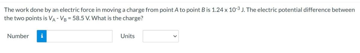 The
work done by an electric force in moving a charge from point A to point B is 1.24 x 10-3 J. The electric potential difference between
the two points is VA-VB = 58.5 V. What is the charge?
Number i
Units