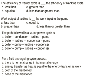 The efficiency of Carnot cycle is the efficiency of Rankine cycle.
a. less than
b. equal to
c. greater than
d. less than or greater than
Work output of turbine is the work input to the pump
a. less than c. equal to
b. greater than
d. less than or greater than
The path followed in a vapor power cycle is
a. boiler-condenser - turbine - pump
b. boiler-turbine-condenser-pump
c. boiler-pump-turbine-condenser
d. boiler-pump-turbine - condenser
For a fluid undergoing cycle process,
a. there is no net change in its internal energy
b. energy transfer as heat is equal to the energy transfer as work
c. both of the mentioned
d. none of the mentioned