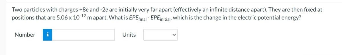 Two particles with charges +8e and -2e are initially very far apart (effectively an infinite distance apart). They are then fixed at
positions that are 5.06 x 10-12 m apart. What is EPE final - EPE initial, which is the change in the electric potential energy?
Number i
Units