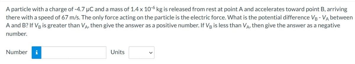 A particle with a charge of -4.7 µC and a mass of 1.4 x 10-6 kg is released from rest at point A and accelerates toward point B, arriving
there with a speed of 67 m/s. The only force acting on the particle is the electric force. What is the potential difference VB - VA between
A and B? If VB is greater than VA, then give the answer as a positive number. If VB is less than VA, then give the answer as a negative
number.
Number
i
Units
V