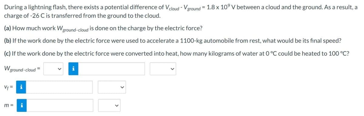 During a lightning flash, there exists a potential difference of Vcloud - Vground = 1.8 x 10⁹ V between a cloud and the ground. As a result, a
charge of -26 C is transferred from the ground to the cloud.
(a) How much work W ground-cloud is done on the charge by the electric force?
(b) If the work done by the electric force were used to accelerate a 1100-kg automobile from rest, what would be its final speed?
(c) If the work done by the electric force were converted into heat, how many kilograms of water at 0 °C could be heated to 100 °C?
W ground-cloud
Vf=
m =
i
i
i
