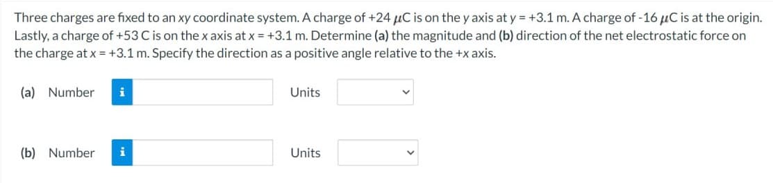 Three charges are fixed to an xy coordinate system. A charge of +24 μC is on the y axis at y = +3.1 m. A charge of -16 μC is at the origin.
Lastly, a charge of +53 C is on the x axis at x = +3.1 m. Determine (a) the magnitude and (b) direction of the net electrostatic force on
the charge at x = +3.1 m. Specify the direction as a positive angle relative to the +x axis.
(a) Number
i
(b) Number i
Units
Units