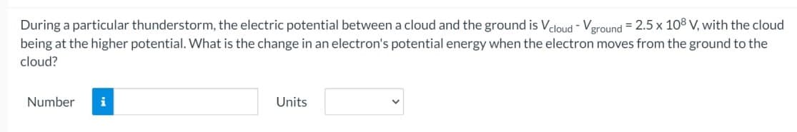 During a particular thunderstorm, the electric potential between a cloud and the ground is Vcloud - Vground=2.5 x 108 V, with the cloud
being at the higher potential. What is the change in an electron's potential energy when the electron moves from the ground to the
cloud?
Number i
Units